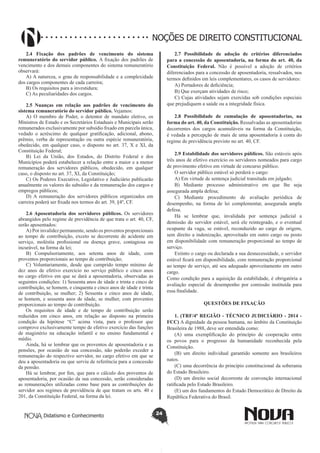 Didatismo e Conhecimento 24
NOÇÕES DE DIREITO CONSTITUCIONAL
2.4 Fixação dos padrões de vencimento do sistema
remuneratório do servidor público. A fixação dos padrões de
vencimento e dos demais componentes do sistema remuneratório
observará:
A) A natureza, o grau de responsabilidade e a complexidade
dos cargos componentes de cada carreira;
B) Os requisitos para a investidura;
C) As peculiaridades dos cargos.
2.5 Nuanças em relação aos padrões de vencimento do
sistema remuneratório do servidor público. Vejamos:
A) O membro de Poder, o detentor de mandato eletivo, os
Ministros de Estado e os Secretários Estaduais e Municipais serão
remunerados exclusivamente por subsídio fixado em parcela única,
vedado o acréscimo de qualquer gratificação, adicional, abono,
prêmio, verba de representação ou outra espécie remuneratória,
obedecido, em qualquer caso, o disposto no art. 37, X e XI, da
Constituição Federal;
B) Lei da União, dos Estados, do Distrito Federal e dos
Municípios poderá estabelecer a relação entre a maior e a menor
remuneração dos servidores públicos, obedecido, em qualquer
caso, o disposto no art. 37, XI, da Constituição;
C) Os Poderes Executivo, Legislativo e Judiciário publicarão
anualmente os valores do subsídio e da remuneração dos cargos e
empregos públicos;
D) A remuneração dos servidores públicos organizados em
carreira poderá ser fixada nos termos do art. 39, §4º, CF.
2.6 Aposentadoria dos servidores públicos. Os servidores
abrangidos pelo regime de previdência de que trata o art. 40, CF,
serão aposentados:
A) Por invalidez permanente, sendo os proventos proporcionais
ao tempo de contribuição, exceto se decorrente de acidente em
serviço, moléstia profissional ou doença grave, contagiosa ou
incurável, na forma da lei;
B) Compulsoriamente, aos setenta anos de idade, com
proventos proporcionais ao tempo de contribuição;
C) Voluntariamente, desde que cumprido tempo mínimo de
dez anos de efetivo exercício no serviço público e cinco anos
no cargo efetivo em que se dará a aposentadoria, observadas as
seguintes condições: 1) Sessenta anos de idade e trinta e cinco de
contribuição, se homem, e cinquenta e cinco anos de idade e trinta
de contribuição, se mulher; 2) Sessenta e cinco anos de idade,
se homem, e sessenta anos de idade, se mulher, com proventos
proporcionais ao tempo de contribuição.
Os requisitos de idade e de tempo de contribuição serão
reduzidos em cinco anos, em relação ao disposto na primeira
condição da hipótese “C” acima vista, para o professor que
comprove exclusivamente tempo de efetivo exercício das funções
de magistério na educação infantil e no ensino fundamental e
médio.
Ainda, há se lembrar que os proventos de aposentadoria e as
pensões, por ocasião de sua concessão, não poderão exceder a
remuneração do respectivo servidor, no cargo efetivo em que se
deu a aposentadoria ou que serviu de referência para a concessão
da pensão.
Há se lembrar, por fim, que para o cálculo dos proventos de
aposentadoria, por ocasião da sua concessão, serão consideradas
as remunerações utilizadas como base para as contribuições do
servidor aos regimes de previdência de que tratam os arts. 40 e
201, da Constituição Federal, na forma da lei.
2.7 Possibilidade de adoção de critérios diferenciados
para a concessão de aposentadoria, na forma do art. 40, da
Constituição Federal. Não é possível a adoção de critérios
diferenciados para a concessão de aposentadoria, ressalvados, nos
termos definidos em leis complementares, os casos de servidores:
A) Portadores de deficiência;
B) Que exerçam atividades de risco;
C) Cujas atividades sejam exercidas sob condições especiais
que prejudiquem a saúde ou a integridade física.
2.8 Possibilidade de cumulação de aposentadorias, na
forma do art. 40, da Constituição. Ressalvadas as aposentadorias
decorrentes dos cargos acumuláveis na forma da Constituição,
é vedada a percepção de mais de uma aposentadoria à conta do
regime de previdência previsto no art. 40, CF.
2.9 Estabilidade dos servidores públicos. São estáveis após
três anos de efetivo exercício os servidores nomeados para cargo
de provimento efetivo em virtude de concurso público.
O servidor público estável só perderá o cargo:
A) Em virtude de sentença judicial transitada em julgado;
B) Mediante processo administrativo em que lhe seja
assegurada ampla defesa;
C) Mediante procedimento de avaliação periódica de
desempenho, na forma de lei complementar, assegurada ampla
defesa.
Há se lembrar que, invalidada por sentença judicial a
demissão do servidor estável, será ele reintegrado, e o eventual
ocupante da vaga, se estável, reconduzido ao cargo de origem,
sem direito a indenização, aproveitado em outro cargo ou posto
em disponibilidade com remuneração proporcional ao tempo de
serviço.
Extinto o cargo ou declarada a sua desnecessidade, o servidor
estável ficará em disponibilidade, com remuneração proporcional
ao tempo de serviço, até seu adequado aproveitamento em outro
cargo.
Como condição para a aquisição da estabilidade, é obrigatória a
avaliação especial de desempenho por comissão instituída para
essa finalidade.
QUESTÕES DE FIXAÇÃO
1. (TRF/4ª REGIÃO - TÉCNICO JUDICIÁRIO - 2014 -
FCC) A dignidade da pessoa humana, no âmbito da Constituição
Brasileira de 1988, deve ser entendida como:
(A)  uma exemplificação do princípio de cooperação entre
os povos para o progresso da humanidade reconhecida pela
Constituição.
(B) um direito individual garantido somente aos brasileiros
natos.
(C) uma decorrência do princípio constitucional da soberania
do Estado Brasileiro.
(D) um direito social decorrente de convenção internacional
ratificada pelo Estado Brasileiro.
(E) um dos fundamentos do Estado Democrático de Direito da
República Federativa do Brasil.
 