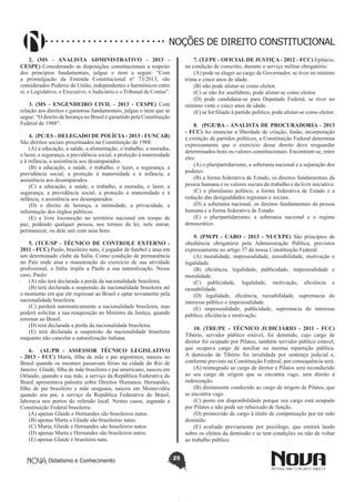 Didatismo e Conhecimento 25
NOÇÕES DE DIREITO CONSTITUCIONAL
2. (MS - ANALISTA ADMINISTRATIVO - 2013 -
CESPE) Considerando as disposições constitucionais a respeito
dos princípios fundamentais, julgue o item a seguir: “Com
a promulgação da Emenda Constitucional nº 73/2013, são
considerados Poderes da União, independentes e harmônicos entre
si, o Legislativo, o Executivo, o Judiciário e o Tribunal de Contas”.
3. (MS - ENGENHEIRO CIVIL - 2013 - CESPE) Com
relação aos direitos e garantias fundamentais, julgue o item que se
segue: “O direito de herança no Brasil é garantido pela Constituição
Federal de 1988”.
4.  (PC/ES - DELEGADO DE POLÍCIA - 2013 - FUNCAB)
São direitos sociais preceituados na Constituição de 1988:
(A) a educação, a saúde, a alimentação, o trabalho, a moradia,
o lazer, a segurança, a previdência social, a proteção à maternidade
e à infância, a assistência aos desamparados.
(B) a educação, a saúde, o trabalho, o lazer, a segurança, a
previdência social, a proteção à maternidade e à infância, a
assistência aos desamparados.
(C) a educação, a saúde, o trabalho, a moradia, o lazer, a
segurança, a previdência social, a proteção à maternidade e à
infância, a assistência aos desamparados.
(D) o direito de herança, a intimidade, a privacidade, a
informação dos órgãos públicos.
(E)  a livre locomoção no território nacional em tempo de
paz, podendo qualquer pessoa, nos termos da lei, nele entrar,
permanecer, ou dele sair com seus bens.
5. (TCE/SP - TÉCNICO DE CONTROLE EXTERNO -
2011 - FCC) Paulo, brasileiro nato, é jogador de futebol e atua em
um determinado clube da Itália. Como condição de permanência
no País onde atua e manutenção do exercício de sua atividade
profissional, a Itália impõe a Paulo a sua naturalização. Nesse
caso, Paulo:
(A) não terá declarada a perda da nacionalidade brasileira.
(B) terá declarada a suspensão da nacionalidade brasileira até
o momento em que ele regressar ao Brasil e optar novamente pela
nacionalidade brasileira.
(C) perderá automaticamente a nacionalidade brasileira, mas
poderá solicitar a sua reaquisição ao Ministro da Justiça, quando
retornar ao Brasil.
(D) terá declarada a perda da nacionalidade brasileira.
(E) terá declarada a suspensão da nacionalidade brasileira
enquanto não cancelar a naturalização italiana.
6.   (AL/PB - ASSESSOR TÉCNICO LEGISLATIVO
- 2013 - FCC) Marta, filha de mãe e pai argentinos, nasceu no
Brasil quando os mesmos passavam férias na cidade do Rio de
Janeiro. Glaide, filha de mãe brasileira e pai americano, nasceu em
Orlando, quando a sua mãe, a serviço da República Federativa do
Brasil apresentava palestra sobre Direitos Humanos. Hernandes,
filho de pai brasileiro e mãe uruguaia, nasceu em Montevidéu
quando seu pai, a serviço da República Federativa do Brasil,
laborava nos portos do referido local. Nestes casos, segundo a
Constituição Federal brasileira:
(A) apenas Glaide e Hernandes são brasileiros natos.
(B) apenas Marta e Glaide são brasileiras natas.
(C) Marta, Glaide e Hernandes são brasileiros natos.
(D) apenas Marta e Hernandes são brasileiros natos.
(E) apenas Glaide é brasileira nata.
7. (TJ/PE - OFICIAL DE JUSTIÇA - 2012 - FCC) Epitácio,
na condição de conscrito, durante o serviço militar obrigatório:
(A) pode se eleger ao cargo de Governador, se tiver no mínimo
trinta e cinco anos de idade.
(B) não pode alistar-se como eleitor.
(C) se não for analfabeto, pode alistar-se como eleitor.
(D) pode candidatar-se para Deputado Federal, se tiver no
mínimo vinte e cinco anos de idade.
(E) se for filiado à partido político, pode alistar-se como eleitor.
8.  (PGE/BA - ANALISTA DE PROCURADORIA - 2013
- FCC) Ao enunciar a liberdade de criação, fusão, incorporação
e extinção de partidos políticos, a Constituição Federal determina
expressamente que o exercício desse direito deve resguardar
determinados bens ou valores constitucionais. Encontram-se, entre
eles:
(A) o pluripartidarismo, a soberania nacional e a separação dos
poderes.
(B) a forma federativa de Estado, os direitos fundamentais da
pessoa humana e os valores sociais do trabalho e da livre iniciativa.
(C) o pluralismo político, a forma federativa de Estado e a
redução das desigualdades regionais e sociais.
(D) a soberania nacional, os direitos fundamentais da pessoa
humana e a forma federativa de Estado.
(E) o pluripartidarismo, a soberania nacional e o regime
democrático.
9. (PM/PI - CABO - 2013 - NUCEPE) São princípios de
obediência obrigatória pela Administração Pública, previstos
expressamente no artigo 37 da nossa Constituição Federal:
(A) moralidade, impessoalidade, razoabilidade, motivação e
legalidade.
(B)  eficiência, legalidade, publicidade, impessoalidade e
moralidade.
(C)  publicidade, legalidade, motivação, eficiência e
razoabilidade.
(D)  legalidade, eficiência, razoabilidade, supremacia do
interesse público e impessoalidade.
(E) impessoalidade, publicidade, supremacia do interesse
público, eficiência e motivação.
10. (TRE/PE - TÉCNICO JUDICIÁRIO - 2011 - FCC)
Tibério, servidor público estável, foi demitido, cujo cargo de
diretor foi ocupado por Pilatos, também servidor público estável,
que ocupava cargo de auxiliar na mesma repartição pública.
A demissão de Tibério foi invalidada por sentença judicial e,
conforme previsto na Constituição Federal, por consequência será:
(A) reintegrado ao cargo de diretor e Pilatos será reconduzido
ao seu cargo de origem que se encontra vago, sem direito à
indenização.
(B) diretamente conduzido ao cargo de origem de Pilatos, que
se encontra vago.
(C) posto em disponibilidade porque seu cargo está ocupado
por Pilatos e não pode ser rebaixado de função.
(D) promovido de cargo à titulo de compensação por ter sido
demitido.
(E)  avaliado previamente por psicólogo, que emitirá laudo
sobre os efeitos da demissão e se tem condições ou não de voltar
ao trabalho público.
 