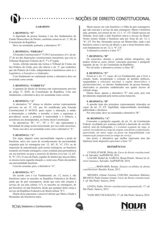 Didatismo e Conhecimento 26
NOÇÕES DE DIREITO CONSTITUCIONAL
GABARITO
1. RESPOSTA: “E”
A dignidade da pessoa humana é um dos fundamentos do
Estado Democrático de Direito, conforme consta no art. 1º, III, da
Constituição da República.
Deve ser assinalado, portanto, a alternativa “E”.
2. RESPOSTA: “ERRADA”
AEmenda Constitucional nº 73/2013 acrescentou o §11, do art.
27 do ato das disposições constitucionais transitórias, que cria os
Tribunais Regionais Federais da 6ª, 7ª e 8ª região.
Assim, referida emenda não tornou o Tribunal de Contas um
dos Poderes da União, pois não alterou o art. 2º, que estabelece
que são Poderes da União, independentes e harmônicos entre si, o
Legislativo, o Executivo e o Judiciário.
Com fundamento na explanação acima, a alternativa deve ser
assinalada como errada.
3. RESPOSTA: “CORRETA”
A garantia do direito de herança está expressamente previsto
no artigo 5º, XXX, da Constituição da República. Com este
fundamento, a alternativa deve ser assinalada como correta.
4. RESPOSTA: “A”
A alternativa “A” elenca os direitos sociais expressamente
previstos no art. 6º, CF, que foi modificado pela Emenda
Constitucional nº 64/2010, quais sejam: a educação, a saúde,
a alimentação, o trabalho, a moradia, o lazer, a segurança, a
previdência social, a proteção à maternidade e à infância, a
assistência aos desamparados, na forma desta Constituição.
As alternativas “B”, “C”, “D” e “E”, não representam a
literalidade do artigo acima mencionado, por isso estão incorretos.
Neste caso deve ser assinalada como certa a alternativa “A”.
5. RESPOSTA: “A”
Em regra, adquirir outra nacionalidade importa a perda da
brasileira, salvo nos casos de reconhecimento da nacionalidade
originária pela lei estrangeira (art. 12, §4º, II, “a”, CF), ou de
imposição de naturalização, pela norma estrangeira, ao brasileiro
residente em Estado estrangeiro, como condição para permanência
em seu território ou para o exercício de direitos civis (art. 12, §4º,
II, “b”, CF). O caso de Paulo, jogador de futebol que atua na Itália,
se encaixa nesta segunda situação, e, neste caso, Paulo não perderá
sua nacionalidade brasileira.
Convém assinalar, pois, a alternativa “A”.
6. RESPOSTA: “C”
De acordo com a Lei Fundamental, art. 12, inciso I, são
brasileiros natos os nascidos na República Federativa do Brasil,
ainda que de pais estrangeiros, desde que estes não estejam a
serviço de seu país (alínea “a”); os nascidos no estrangeiro, de
pai brasileiro ou mãe brasileira, desde que qualquer deles esteja a
serviço da República Federativa do Brasil (alínea “b”).
Diante desse panorama, é possível afirmar que Marta, Glaide e
Hernandes são brasileiros natos.
Marta nasceu em solo brasileiro e é filha de pais estrangeiros
que não estavam a serviço do país estrangeiro. Marta é brasileira
nata, portanto, nos termos do art. 12, I, “a”, CF. Glaide nasceu em
Orlando, local onde a mãe brasileira estava a serviço do Brasil.
Nestes termos Glaide é brasileira nata por força do art. 12, I,
“b”, CF. Por fim, Hernandes nasceu em Montevidéu, onde o pai
brasileiro estava a serviço do Brasil, o que o torna brasileiro nato,
com fundamento no art. 12, I, “b”, CF.
A alternativa correta é a letra “C”.
7. RESPOSTA: “B”
Os conscritos, durante o período militar obrigatório, não
podem alistar-se como eleitor, consoante preceitua o parágrafo
segundo, do art. 14, da Constituição da República.
Por tal razão, a alternativa correta é a letra “B”.
8. RESPOSTA: “E”
Extrai-se o art. 17, caput, da Lei Fundamental, que é livre a
criação, fusão, incorporação e extinção de partidos políticos,
resguardados a soberania nacional, o regime democrático, o
pluripartidarismo, os direitos fundamentais da pessoa humana,
observados os preceitos estabelecidos nos quatro incisos do
referido artigo.
Diante disso, apenas a alternativa “E” está certa, pois está
devidamente amparada pela norma acima transcrita.
9. RESPOSTA: “B”
A questão trata dos princípios expressamente elencados no
caput, do art. 37, CF: legalidade, impessoalidade, moralidade,
publicidade e eficiência.
Por esta razão, deve ser assinalada a alternativa “B”.
10. RESPOSTA: “A”
Consoante o parágrafo segundo, do art. 41, da Constituição
Federal, invalidada por sentença judicial a demissão do servidor
estável, será ele reintegrado, e o eventual ocupante da vaga, se
estável, reconduzido ao cargo de origem, sem direito a indenização,
aproveitado em outro cargo ou posto em disponibilidade com
remuneração proporcional ao tempo de serviço.
Isto posto, a alternativa que melhor representa uma das
hipóteses neste dispositivo prevista é a letra “A”.
REFERÊNCIAS
CUNHA JÚNIOR, Dirley da. Curso de direito constitucional.
6. ed. Salvador: JusPODIUM, 2012.
LAZARI, Rafael de; GARCIA, Bruna Pinotti. Manual de di-
reitos humanos. Salvador: JusPODIVM, 2014.
______; BERNARDI, Renato. Ensaios escolhidos de direito
constitucional. Brasília: Kiron, 2013.
MENDES, Gilmar Ferreira; COELHO, Inocêncio Mártires;
BRANCO, Paulo Gustavo Gonet. Curso de direito constitucional.
5. ed. São Paulo: Saraiva, 2010.
LENZA, Pedro. Direito constitucional esquematizado. 17. ed.
São Paulo: Saraiva, 2013.
VADE MECUM SARAIVA. 17. ed. São Paulo: Saraiva, 2014.
 