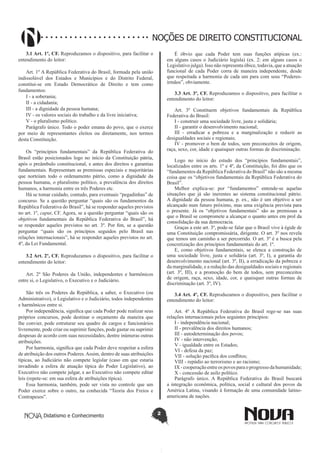 Didatismo e Conhecimento 2
NOÇÕES DE DIREITO CONSTITUCIONAL
3.1 Art. 1º, CF. Reproduzamos o dispositivo, para facilitar o
entendimento do leitor:
Art. 1º A República Federativa do Brasil, formada pela união
indissolúvel dos Estados e Municípios e do Distrito Federal,
constitui-se em Estado Democrático de Direito e tem como
fundamentos:
I - a soberania;
II - a cidadania;
III - a dignidade da pessoa humana;
IV - os valores sociais do trabalho e da livre iniciativa;
V - o pluralismo político.
Parágrafo único. Todo o poder emana do povo, que o exerce
por meio de representantes eleitos ou diretamente, nos termos
desta Constituição.
Os “princípios fundamentais” da República Federativa do
Brasil estão posicionados logo no início da Constituição pátria,
após o preâmbulo constitucional, e antes dos direitos e garantias
fundamentais. Representam as premissas especiais e majoritárias
que norteiam todo o ordenamento pátrio, como a dignidade da
pessoa humana, o pluralismo político, a prevalência dos direitos
humanos, a harmonia entre os três Poderes etc.
Há se tomar cuidado, contudo, para eventuais “pegadinhas” de
concurso. Se a questão perguntar “quais são os fundamentos da
República Federativa do Brasil”, há se responder aqueles previstos
no art. 1º, caput, CF. Agora, se a questão perguntar “quais são os
objetivos fundamentais da República Federativa do Brasil”, há
se responder aqueles previstos no art. 3º. Por fim, se a questão
perguntar “quais são os princípios seguidos pelo Brasil nas
relações internacionais”, há se responder aqueles previstos no art.
4º, da Lei Fundamental.
3.2 Art. 2º, CF. Reproduzamos o dispositivo, para facilitar o
entendimento do leitor:
Art. 2º São Poderes da União, independentes e harmônicos
entre si, o Legislativo, o Executivo e o Judiciário.
São três os Poderes da República, a saber, o Executivo (ou
Administrativo), o Legislativo e o Judiciário, todos independentes
e harmônicos entre si.
Por independência, significa que cada Poder pode realizar seus
próprios concursos, pode destinar o orçamento da maneira que
lhe convier, pode estruturar seu quadro de cargos e funcionários
livremente, pode criar ou suprimir funções, pode gastar ou suprimir
despesas de acordo com suas necessidades, dentre inúmeras outras
atribuições.
Por harmonia, significa que cada Poder deve respeitar a esfera
de atribuição dos outros Poderes.Assim, dentro de suas atribuições
típicas, ao Judiciário não compete legislar (caso em que estaria
invadindo a esfera de atuação típica do Poder Legislativo), ao
Executivo não compete julgar, e ao Executivo não compete editar
leis (repete-se: em sua esfera de atribuições típica).
Essa harmonia, também, pode ser vista no controle que um
Poder exerce sobre o outro, na conhecida “Teoria dos Freios e
Contrapesos”.
É óbvio que cada Poder tem suas funções atípicas (ex.:
em alguns casos o Judiciário legisla) (ex. 2: em alguns casos o
Legislativo julga). Isso não representa óbice, todavia, que a atuação
funcional de cada Poder corra de maneira independente, desde
que respeitada a harmonia de cada um para com seus “Poderes-
irmãos”, obviamente.
3.3 Art. 3º, CF. Reproduzamos o dispositivo, para facilitar o
entendimento do leitor:
Art. 3º Constituem objetivos fundamentais da República
Federativa do Brasil:
I - construir uma sociedade livre, justa e solidária;
II - garantir o desenvolvimento nacional;
III - erradicar a pobreza e a marginalização e reduzir as
desigualdades sociais e regionais;
IV - promover o bem de todos, sem preconceitos de origem,
raça, sexo, cor, idade e quaisquer outras formas de discriminação.
Logo no início do estudo dos “princípios fundamentais”,
localizados entre os arts. 1º e 4º, da Constituição, foi dito que os
“fundamentos da República Federativa do Brasil” não são a mesma
coisa que os “objetivos fundamentais da República Federativa do
Brasil”.
Melhor explica-se: por “fundamentos” entende-se aquelas
situações que já são inerentes ao sistema constitucional pátrio.
A dignidade da pessoa humana, p. ex., não é um objetivo a ser
alcançado num futuro próximo, mas uma exigência prevista para
o presente. Já os “objetivos fundamentais” são as premissas a
que o Brasil se compromete a alcançar o quanto antes em prol da
consolidação da sua democracia.
Graças a este art. 3º, pode-se falar que o Brasil vive à égide de
uma Constituição compromissária, dirigente. O art. 3º nos revela
que temos um caminho a ser percorrido. O art. 3º é a busca pela
concretização dos princípios fundamentais do art. 1º.
E, como objetivos fundamentais, se elenca a construção de
uma sociedade livre, justa e solidária (art. 3º, I), a garantia do
desenvolvimento nacional (art. 3º, II), a erradicação da pobreza e
da marginalidade, e a redução das desigualdades sociais e regionais
(art. 3º, III), e a promoção do bem de todos, sem preconceitos
de origem, raça, sexo, idade, cor, e quaisquer outras formas de
discriminação (art. 3º, IV).
3.4 Art. 4º, CF. Reproduzamos o dispositivo, para facilitar o
entendimento do leitor:
Art. 4º A República Federativa do Brasil rege-se nas suas
relações internacionais pelos seguintes princípios:
I - independência nacional;
II - prevalência dos direitos humanos;
III - autodeterminação dos povos;
IV - não intervenção;
V - igualdade entre os Estados;
VI - defesa da paz;
VII - solução pacífica dos conflitos;
VIII - repúdio ao terrorismo e ao racismo;
IX-cooperaçãoentreospovosparaoprogressodahumanidade;
X - concessão de asilo político.
Parágrafo único. A República Federativa do Brasil buscará
a integração econômica, política, social e cultural dos povos da
América Latina, visando à formação de uma comunidade latino-
americana de nações.
 