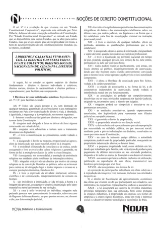 Didatismo e Conhecimento 3
NOÇÕES DE DIREITO CONSTITUCIONAL
O art. 4º é a revelação de que vivemos em um “Estado
Constitucional Cooperativo”, expressão esta utilizada por Peter
Häberle, defensor de uma concepção culturalista de Constituição.
Por “Estado Constitucional Cooperativo” se entende um Estado
que se disponibiliza para outros Estados, que se abre para outros
Estados, mas que exige algum grau de reciprocidade em troca, a
bem do desenvolvimento de um constitucionalismo mundial, ou,
ao menos, ocidental.
2 DIREITOS E GARANTIAS FUNDAMEN-
TAIS. 2.1 DIREITOS E DEVERES INDIVI-
DUAIS E COLETIVOS, DIREITOS SOCIAIS,
NACIONALIDADE, CIDADANIA, DIREITOS
POLÍTICOS,
A seguir, há se estudar as quatro espécies de direitos
fundamentais - direitos e deveres individuais e coletivos,
direitos sociais, direitos da nacionalidade e direitos políticos -
separadamente, para facilitar sua compreensão.
1 Direitos e deveres individuais e coletivos. Reproduzamos o
art. 5º, CF, para facilitar o estudo:
Art. 5º Todos são iguais perante a lei, sem distinção de
qualquer natureza, garantindo-se aos brasileiros e aos estrangeiros
residentes no País a inviolabilidade do direito à vida, à liberdade,
à igualdade, à segurança e à propriedade, nos termos seguintes:
I - homens e mulheres são iguais em direitos e obrigações, nos
termos desta Constituição;
II - ninguém será obrigado a fazer ou deixar de fazer alguma
coisa senão em virtude de lei;
III - ninguém será submetido a tortura nem a tratamento
desumano ou degradante;
IV - é livre a manifestação do pensamento, sendo vedado o
anonimato;
V - é assegurado o direito de resposta, proporcional ao agravo,
além da indenização por dano material, moral ou à imagem;
VI - é inviolável a liberdade de consciência e de crença, sendo
assegurado o livre exercício dos cultos religiosos e garantida, na
forma da lei, a proteção aos locais de culto e a suas liturgias;
VII - é assegurada, nos termos da lei, a prestação de assistência
religiosa nas entidades civis e militares de internação coletiva;
VIII - ninguém será privado de direitos por motivo de crença
religiosa ou de convicção filosófica ou política, salvo se as invocar
para eximir-se de obrigação legal a todos imposta e recusar-se a
cumprir prestação alternativa, fixada em lei;
IX - é livre a expressão da atividade intelectual, artística,
científica e de comunicação, independentemente de censura ou
licença;
X - são invioláveis a intimidade, a vida privada, a honra e a
imagem das pessoas, assegurado o direito a indenização pelo dano
material ou moral decorrente de sua violação;
XI - a casa é asilo inviolável do indivíduo, ninguém nela
podendo penetrar sem consentimento do morador, salvo em caso
de flagrante delito ou desastre, ou para prestar socorro, ou, durante
o dia, por determinação judicial;
XII-éinviolávelosigilodacorrespondênciaedascomunicações
telegráficas, de dados e das comunicações telefônicas, salvo, no
último caso, por ordem judicial, nas hipóteses e na forma que a
lei estabelecer para fins de investigação criminal ou instrução
processual penal;
XIII - é livre o exercício de qualquer trabalho, ofício ou
profissão, atendidas as qualificações profissionais que a lei
estabelecer;
XIV - é assegurado a todos o acesso à informação e resguardado
o sigilo da fonte, quando necessário ao exercício profissional;
XV - é livre a locomoção no território nacional em tempo
de paz, podendo qualquer pessoa, nos termos da lei, nele entrar,
permanecer ou dele sair com seus bens;
XVI - todos podem reunir-se pacificamente, sem armas, em
locais abertos ao público, independentemente de autorização,
desde que não frustrem outra reunião anteriormente convocada
para o mesmo local, sendo apenas exigido prévio aviso à autoridade
competente;
XVII - é plena a liberdade de associação para fins lícitos,
vedada a de caráter paramilitar;
XVIII - a criação de associações e, na forma da lei, a de
cooperativas independem de autorização, sendo vedada a
interferência estatal em seu funcionamento;
XIX - as associações só poderão ser compulsoriamente
dissolvidas ou ter suas atividades suspensas por decisão judicial,
exigindo-se, no primeiro caso, o trânsito em julgado;
XX - ninguém poderá ser compelido a associar-se ou a
permanecer associado;
XXI - as entidades associativas, quando expressamente
autorizadas, têm legitimidade para representar seus filiados
judicial ou extrajudicialmente;
XXII - é garantido o direito de propriedade;
XXIII - a propriedade atenderá a sua função social;
XXIV - a lei estabelecerá o procedimento para desapropriação
por necessidade ou utilidade pública, ou por interesse social,
mediante justa e prévia indenização em dinheiro, ressalvados os
casos previstos nesta Constituição;
XXV - no caso de iminente perigo público, a autoridade
competente poderá usar de propriedade particular, assegurada ao
proprietário indenização ulterior, se houver dano;
XXVI - a pequena propriedade rural, assim definida em lei,
desde que trabalhada pela família, não será objeto de penhora para
pagamento de débitos decorrentes de sua atividade produtiva,
dispondo a lei sobre os meios de financiar o seu desenvolvimento;
XXVII - aos autores pertence o direito exclusivo de utilização,
publicação ou reprodução de suas obras, transmissível aos
herdeiros pelo tempo que a lei fixar;
XXVIII - são assegurados, nos termos da lei:
a) a proteção às participações individuais em obras coletivas e
à reprodução da imagem e voz humanas, inclusive nas atividades
desportivas;
b) o direito de fiscalização do aproveitamento econômico
das obras que criarem ou de que participarem aos criadores, aos
intérpretes e às respectivas representações sindicais e associativas;
XXIX - a lei assegurará aos autores de inventos industriais
privilégio temporário para sua utilização, bem como proteção
às criações industriais, à propriedade das marcas, aos nomes de
empresas e a outros signos distintivos, tendo em vista o interesse
social e o desenvolvimento tecnológico e econômico do País;
 