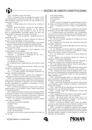 Didatismo e Conhecimento 4
NOÇÕES DE DIREITO CONSTITUCIONAL
XXX - é garantido o direito de herança;
XXXI - a sucessão de bens de estrangeiros situados no País
será regulada pela lei brasileira em benefício do cônjuge ou dos
filhos brasileiros, sempre que não lhes seja mais favorável a lei
pessoal do “de cujus”;
XXXII - o Estado promoverá, na forma da lei, a defesa do
consumidor;
XXXIII - todos têm direito a receber dos órgãos públicos
informações de seu interesse particular, ou de interesse
coletivo ou geral, que serão prestadas no prazo da lei, sob
pena de responsabilidade, ressalvadas aquelas cujo sigilo seja
imprescindível à segurança da sociedade e do Estado;
XXXIV - são a todos assegurados, independentemente do
pagamento de taxas:
a) o direito de petição aos Poderes Públicos em defesa de
direitos ou contra ilegalidade ou abuso de poder;
b) a obtenção de certidões em repartições públicas, para defesa
de direitos e esclarecimento de situações de interesse pessoal;
XXXV - a lei não excluirá da apreciação do Poder Judiciário
lesão ou ameaça a direito;
XXXVI - a lei não prejudicará o direito adquirido, o ato
jurídico perfeito e a coisa julgada;
XXXVII - não haverá juízo ou tribunal de exceção;
XXXVIII - é reconhecida a instituição do júri, com a
organização que lhe der a lei, assegurados:
a) a plenitude de defesa;
b) o sigilo das votações;
c) a soberania dos veredictos;
d) a competência para o julgamento dos crimes dolosos contra
a vida;
XXXIX - não há crime sem lei anterior que o defina, nem pena
sem prévia cominação legal;
XL - a lei penal não retroagirá, salvo para beneficiar o réu;
XLI - a lei punirá qualquer discriminação atentatória dos
direitos e liberdades fundamentais;
XLII - a prática do racismo constitui crime inafiançável e
imprescritível, sujeito à pena de reclusão, nos termos da lei;
XLIII - a lei considerará crimes inafiançáveis e insuscetíveis de
graça ou anistia a prática da tortura, o tráfico ilícito de entorpecentes
e drogas afins, o terrorismo e os definidos como crimes hediondos,
por eles respondendo os mandantes, os executores e os que,
podendo evitá-los, se omitirem;
XLIV - constitui crime inafiançável e imprescritível a ação de
grupos armados, civis ou militares, contra a ordem constitucional
e o Estado Democrático;
XLV- nenhuma pena passará da pessoa do condenado, podendo
a obrigação de reparar o dano e a decretação do perdimento de
bens ser, nos termos da lei, estendidas aos sucessores e contra eles
executadas, até o limite do valor do patrimônio transferido;
XLVI - a lei regulará a individualização da pena e adotará,
entre outras, as seguintes:
a) privação ou restrição da liberdade;
b) perda de bens;
c) multa;
d) prestação social alternativa;
e) suspensão ou interdição de direitos;
XLVII - não haverá penas:
a) de morte, salvo em caso de guerra declarada, nos termos do
art. 84, XIX;
b) de caráter perpétuo;
c) de trabalhos forçados;
d) de banimento;
e) cruéis;
XLVIII - a pena será cumprida em estabelecimentos distintos,
de acordo com a natureza do delito, a idade e o sexo do apenado;
XLIX - é assegurado aos presos o respeito à integridade física
e moral;
L- às presidiárias serão asseguradas condições para que possam
permanecer com seus filhos durante o período de amamentação;
LI - nenhum brasileiro será extraditado, salvo o naturalizado,
em caso de crime comum, praticado antes da naturalização, ou de
comprovado envolvimento em tráfico ilícito de entorpecentes e
drogas afins, na forma da lei;
LII - não será concedida extradição de estrangeiro por crime
político ou de opinião;
LIII - ninguém será processado nem sentenciado senão pela
autoridade competente;
LIV - ninguém será privado da liberdade ou de seus bens sem
o devido processo legal;
LV - aos litigantes, em processo judicial ou administrativo, e
aos acusados em geral são assegurados o contraditório e ampla
defesa, com os meios e recursos a ela inerentes;
LVI - são inadmissíveis, no processo, as provas obtidas por
meios ilícitos;
LVII - ninguém será considerado culpado até o trânsito em
julgado de sentença penal condenatória;
LVIII - o civilmente identificado não será submetido à
identificação criminal, salvo nas hipóteses previstas em lei;
LIX - será admitida ação privada nos crimes de ação pública,
se esta não for intentada no prazo legal;
LX - a lei só poderá restringir a publicidade dos atos processuais
quando a defesa da intimidade ou o interesse social o exigirem;
LXI - ninguém será preso senão em flagrante delito ou por
ordem escrita e fundamentada de autoridade judiciária competente,
salvo nos casos de transgressão militar ou crime propriamente
militar, definidos em lei;
LXII - a prisão de qualquer pessoa e o local onde se encontre
serão comunicados imediatamente ao juiz competente e à família
do preso ou à pessoa por ele indicada;
LXIII - o preso será informado de seus direitos, entre os quais
o de permanecer calado, sendo-lhe assegurada a assistência da
família e de advogado;
LXIV - o preso tem direito à identificação dos responsáveis por
sua prisão ou por seu interrogatório policial;
LXV - a prisão ilegal será imediatamente relaxada pela
autoridade judiciária;
LXVI - ninguém será levado à prisão ou nela mantido, quando
a lei admitir a liberdade provisória, com ou sem fiança;
LXVII - não haverá prisão civil por dívida, salvo a do
responsável pelo inadimplemento voluntário e inescusável de
obrigação alimentícia e a do depositário infiel;
LXVIII - conceder-se-á habeas corpus sempre que alguém
sofrer ou se achar ameaçado de sofrer violência ou coação em sua
liberdade de locomoção, por ilegalidade ou abuso de poder;
LXIX - conceder-se-á mandado de segurança para proteger
direito líquido e certo, não amparado por habeas corpus ou habeas
data, quando o responsável pela ilegalidade ou abuso de poder for
autoridade pública ou agente de pessoa jurídica no exercício de
atribuições do Poder Público;
 