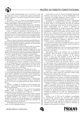 Didatismo e Conhecimento 6
NOÇÕES DE DIREITO CONSTITUCIONAL
Há se ressaltar, preliminarmente, que a “consciência” é mais
algo amplo que “crença”. A “crença” tem aspecto essencialmente
religioso, enquanto a “consciência” abrange até mesmo a ausência
de uma crença.
Isto posto, o “culto” é a forma de exteriorização da crença.
O culto se realiza em templos ou em locais públicos (desde que
atenda à ordem pública e não desrespeite terceiros).
O Brasil não adota qualquer religião oficial, como a República
Islâmica do Irã, p. ex. Em outros tempos, o Brasil já foi uma nação
oficialmente católica. Com a Lei Fundamental de 1988, o seu art.
19 vedou o estabelecimento de religiões oficiais pelo Estado.
O que é a “escusa de consciência”? Está prevista no art. 5º,
VIII, da Constituição, segundo o qual ninguém será privado de
direitos por motivo de crença religiosa ou de convicção filosófica
ou política, salvo se as invocar para eximir-se de obrigação legal a
todos imposta e recusar-se a cumprir prestação alternativa fixada
em lei.
Enfim, a escusa de consciência representa a possibilidade que a
pessoa tem de alegar algum imperativo filosófico/religioso/político
para se eximir de alguma obrigação, cumprindo, em contrapartida,
uma prestação alternativa fixada em lei.
A prestação alternativa não tem qualquer cunho sancionatório.
É apenas uma forma de se respeitar a convicção de alguém.
E se não houver prestação alternativa fixada em lei, fica
inviabilizadaa escusa de consciência? Não, a possibilidade é ampla.
Mesmo se a lei não existir, a pessoa poderá alegar o imperativo de
consciência, independentemente de qualquer contraprestação.
E se a pessoa se recusa a cumprir, também, a prestação
alternativa? Ficará com seus direitos políticos suspensos (há quem
diga que seja hipótese de perda dos direitos políticos, na verdade),
por força do que prevê o art. 15, IV, da Constituição Federal;
B) Liberdade de locomoção. Consoante o inciso XV, do art.
5º, da Lei Fundamental, é livre a locomoção no território nacional
em tempos de paz, podendo qualquer pessoa, nos termos de lei
(essa lei é a de nº 6.815 - Estatuto do Estrangeiro), nele entrar,
permanecer ou dele sair com seus bens.
Isso nada mais representa que a “liberdade de ir e vir”;
C) Liberdade da manifestação do pensamento. Conforme o art.
5º, IV, da Constituição pátria, é livre a manifestação do pensamento,
sendo vedado o anonimato. Por outro lado, o inciso subsequente a
este assegura o direito de resposta, proporcional ao agravo, além
da indenização por dano material, moral ou à imagem.
Veja-se, pois, que a Constituição protege a “manifestação”
do pensamento, isto é, sua exteriorização, já que o “pensamento
em si” já é livre por sua própria natureza de atributo inerente ao
homem.
Ademais, a vedação ao anonimato existe justamente para
permitir a responsabilização quando houver uma manifestação
abusiva do pensamento;
D) Liberdade de profissão. É livre o exercício de qualquer
trabalho, ofício ou profissão, atendidas as qualificações
profissionais que a lei estabelecer (art. 5º, XIII, CF).
Trata-se de norma constitucional de eficácia contida, seguindo
a tradicional classificação de JoséAfonso da Silva, pois o exercício
de qualquer trabalho é livre embora a lei possa estabelecer
restrições. É o caso do exercício da advocacia, p. ex., condicionado
à prévia composição dos quadros da Ordem dos Advogados do
Brasil por meio de exame de admissão.
Tal liberdade representa tanto o exercício de qualquer profissão
como a escolha de qualquer profissão;
E) Liberdade de expressão. Trata-se de liberdade amplíssima.
Conforme o nono inciso, do art. 5º, da Lei Fundamental, é livre
a expressão da atividade intelectual, artística, científica e de
comunicação, independentemente de censura ou licença.
Tal dispositivo é a consagração do direito à manifestação
do pensamento, ao estabelecer meios que deem efetividade a
tal direito, afinal, o rol exemplificativo de meios de expressão
previstos no mencionado inciso trata das atividades intelectuais,
melhor compreendidas como o direito à elaboração de
raciocínios independentes de modelos preexistentes, impostos
ou negativamente dogmatizados; das atividades artísticas, que
representam o incentivo à cena cultural, sem que músicas, livros,
obras de arte e espetáculos teatrais, por exemplo, sejam objeto
de censura prévia, como houve no passado recente do país; das
atividades científicas, aqui entendidas como o direito à pesquisa
e ao desenvolvimento tecnológico; e da comunicação, termo
abrangente, se considerada a imprensa, a televisão, o rádio, a
telefonia, a internet, a transferência de dados etc.;
F) Liberdade de informação. É assegurado a todos o acesso à
informação e resguardado o sigilo da fonte, quando necessário ao
exercício profissional (art. 5º, XIV, CF).
Tal liberdade engloba tanto o direito de informar (prerrogativa
de transmitir informações pelos meios de comunicação), como o
direito de ser informado.
Vale lembrar, inclusive, que conforme o art. 5º, XXXIII, da
Constituição, todos têm direito a receber dos órgãos públicos
informações de seu interesse particular, ou de interesse
coletivo ou geral, que serão prestadas no prazo da lei, sob
pena de responsabilidade, ressalvadas aquelas cujo sigilo seja
imprescindível à segurança da sociedade e do Estado;
G) Liberdade de reunião e de associação. Pelo art. 5º, XVI,
CF, todos podem reunir-se pacificamente, sem armas, em locais
abertos ao público, independentemente de autorização, desde que
não frustrem outra reunião anteriormente convocada para o mesmo
local, sendo apenas exigido prévio aviso à autoridade competente.
Eis a liberdade de reunião.
Já pelo art. 5º, XVII, CF, é plena a liberdade de associação
para fins lícitos, sendo vedado que associações tenham caráter
paramilitar. Eis a liberdade de associação.
O que diferencia a “reunião” da “associação”, basicamente, é
o espaço temporal em que existem. As reuniões são temporárias,
para fins específicos (ex.: protesto contra a legalização das drogas).
Já as associações são permanentes, ou, ao menos, duram por mais
tempo que as reuniões (ex.: associação dos plantadores de tomate).
Ademais, a criação de associações independe de lei, sendo
vedada a interferência estatal em seu funcionamento (art. 5º,
XVIII, CF). As associações poderão ter suas atividades suspensas
(para isso não se exige decisão judicial transitada em julgado),
ou poderão ser dissolvidas (para isso se exige decisão judicial
transitada em julgado) (art. 5º, XIX, CF). Ninguém poderá ser
compelido a associar-se ou manter-se associado, contudo (art. 5º,
XX, CF).
Também, o art. 5º, XXI, da CF, estabelece a possibilidade
de representação processual dos associados pelas entidades
associativas. Trata-se de verdadeira representação processual
(não é substituição), que depende de autorização expressão dos
associados nesse sentido, que pode ser dada em assembleia ou
mediante previsão genérica no Estatuto.
 
