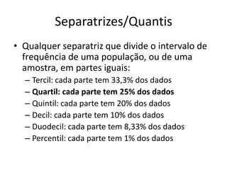 Separatrizes/Quantis
• Qualquer separatriz que divide o intervalo de
frequência de uma população, ou de uma
amostra, em partes iguais:
– Tercil: cada parte tem 33,3% dos dados
– Quartil: cada parte tem 25% dos dados
– Quintil: cada parte tem 20% dos dados
– Decil: cada parte tem 10% dos dados
– Duodecil: cada parte tem 8,33% dos dados
– Percentil: cada parte tem 1% dos dados
 
