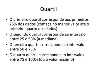 Quartil
• O primeiro quartil corresponde aos primeiros
25% dos dados (começa no menor valor até o
primeiro quarto dos dados)
• O segundo quartil corresponde ao intervalo
entre 25 e 50% (a mediana)
• O terceiro quartil corresponde ao intervalo
entre 50 e 75%
• O quarto quartil corresponde ao intervalos
entre 75 e 100% (ou o valor máximo)
 