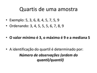 Quartis de uma amostra
• Exemplo: 5, 3, 6, 8, 4, 5, 7, 5, 9
• Ordenando: 3, 4, 5, 5, 5, 6, 7, 8, 9
• O valor mínimo é 3, o máximo é 9 e a mediana 5
• A identificação do quartil é determinado por:
Número de observações (ordem do
quantil/quantil)
 