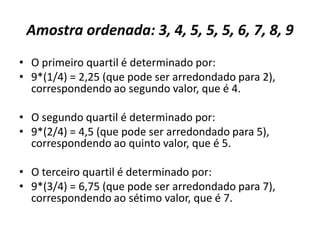 Amostra ordenada: 3, 4, 5, 5, 5, 6, 7, 8, 9
• O primeiro quartil é determinado por:
• 9*(1/4) = 2,25 (que pode ser arredondado para 2),
correspondendo ao segundo valor, que é 4.
• O segundo quartil é determinado por:
• 9*(2/4) = 4,5 (que pode ser arredondado para 5),
correspondendo ao quinto valor, que é 5.
• O terceiro quartil é determinado por:
• 9*(3/4) = 6,75 (que pode ser arredondado para 7),
correspondendo ao sétimo valor, que é 7.
 