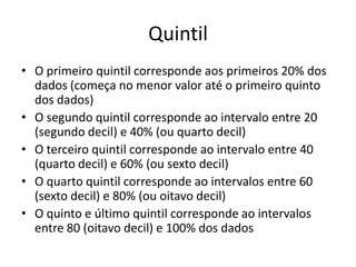 Quintil
• O primeiro quintil corresponde aos primeiros 20% dos
dados (começa no menor valor até o primeiro quinto
dos dados)
• O segundo quintil corresponde ao intervalo entre 20
(segundo decil) e 40% (ou quarto decil)
• O terceiro quintil corresponde ao intervalo entre 40
(quarto decil) e 60% (ou sexto decil)
• O quarto quintil corresponde ao intervalos entre 60
(sexto decil) e 80% (ou oitavo decil)
• O quinto e último quintil corresponde ao intervalos
entre 80 (oitavo decil) e 100% dos dados
 