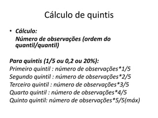 Cálculo de quintis
• Cálculo:
Número de observações (ordem do
quantil/quantil)
Para quintis (1/5 ou 0,2 ou 20%):
Primeiro quintil : número de observações*1/5
Segundo quintil : número de observações*2/5
Terceiro quintil : número de observações*3/5
Quarto quintil : número de observações*4/5
Quinto quintil: número de observações*5/5(máx)
 