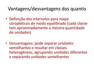 Vantagens/desvantagens dos quantis
• Definição dos intervalos para mapa
coropléticos de modo equilibrado (cada classe
tem aproximadamente a mesma quantidade
de unidades)
• Desvantagens: pode separar unidades
semelhantes e resultar em classes
heterogêneas, agrupando unidades diferentes
e separando unidades semelhantes
 
