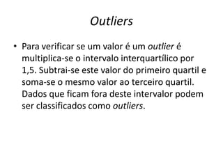 Outliers
• Para verificar se um valor é um outlier é
multiplica-se o intervalo interquartílico por
1,5. Subtrai-se este valor do primeiro quartil e
soma-se o mesmo valor ao terceiro quartil.
Dados que ficam fora deste intervalor podem
ser classificados como outliers.
 