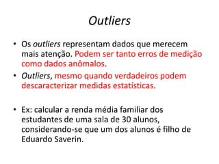 Outliers
• Os outliers representam dados que merecem
mais atenção. Podem ser tanto erros de medição
como dados anômalos.
• Outliers, mesmo quando verdadeiros podem
descaracterizar medidas estatísticas.
• Ex: calcular a renda média familiar dos
estudantes de uma sala de 30 alunos,
considerando-se que um dos alunos é filho de
Eduardo Saverin.
 