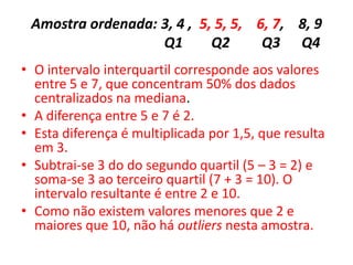 Amostra ordenada: 3, 4 , 5, 5, 5, 6, 7, 8, 9
Q1 Q2 Q3 Q4
• O intervalo interquartil corresponde aos valores
entre 5 e 7, que concentram 50% dos dados
centralizados na mediana.
• A diferença entre 5 e 7 é 2.
• Esta diferença é multiplicada por 1,5, que resulta
em 3.
• Subtrai-se 3 do do segundo quartil (5 – 3 = 2) e
soma-se 3 ao terceiro quartil (7 + 3 = 10). O
intervalo resultante é entre 2 e 10.
• Como não existem valores menores que 2 e
maiores que 10, não há outliers nesta amostra.
 