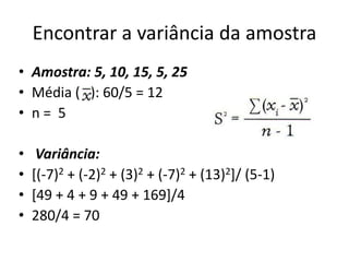 Encontrar a variância da amostra
• Amostra: 5, 10, 15, 5, 25
• Média ( ): 60/5 = 12
• n = 5
• Variância:
• [(-7)2 + (-2)2 + (3)2 + (-7)2 + (13)2]/ (5-1)
• [49 + 4 + 9 + 49 + 169]/4
• 280/4 = 70
 