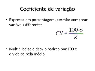 Coeficiente de variação
• Expresso em porcentagem, permite comparar
variáveis diferentes.
• Multiplica-se o desvio padrão por 100 e
divide-se pela média.
 