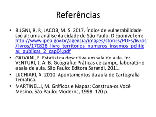 Referências
• BUGNI, R. P., JACOB, M. S. 2017. Índice de vulnerabilidade
social: uma análise da cidade de São Paulo. Disponível em:
http://www.ipea.gov.br/agencia/images/stories/PDFs/livros
/livros/170828_livro_territorios_numeros_insumos_politic
as_publicas_2_cap04.pdf
• GALVANI, E. Estatística descritiva em sala de aula. In:
VENTURI, L. A. B. Geografia: Práticas de campo, laboratório
e sala de aula. São Paulo: Editora Sarandi, 2011.
• LUCHIARI, A. 2010. Apontamentos da aula de Cartografia
Temática.
• MARTINELLI, M. Gráficos e Mapas: Construa-os Você
Mesmo. São Paulo: Moderna, 1998. 120 p.
 
