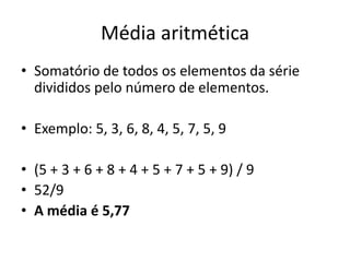 Média aritmética
• Somatório de todos os elementos da série
divididos pelo número de elementos.
• Exemplo: 5, 3, 6, 8, 4, 5, 7, 5, 9
• (5 + 3 + 6 + 8 + 4 + 5 + 7 + 5 + 9) / 9
• 52/9
• A média é 5,77
 