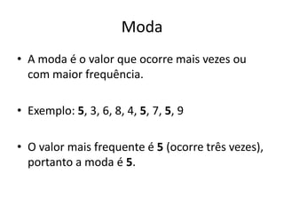 Moda
• A moda é o valor que ocorre mais vezes ou
com maior frequência.
• Exemplo: 5, 3, 6, 8, 4, 5, 7, 5, 9
• O valor mais frequente é 5 (ocorre três vezes),
portanto a moda é 5.
 