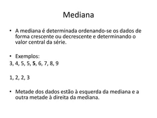 Mediana
• A mediana é determinada ordenando-se os dados de
forma crescente ou decrescente e determinando o
valor central da série.
• Exemplos:
3, 4, 5, 5, 5, 6, 7, 8, 9
1, 2, 2, 3
• Metade dos dados estão à esquerda da mediana e a
outra metade à direita da mediana.
 