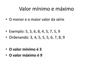 Valor mínimo e máximo
• O menor e o maior valor da série
• Exemplo: 5, 3, 6, 8, 4, 5, 7, 5, 9
• Ordenando: 3, 4, 5, 5, 5, 6, 7, 8, 9
• O valor mínimo é 3
• O valor máximo é 9
 