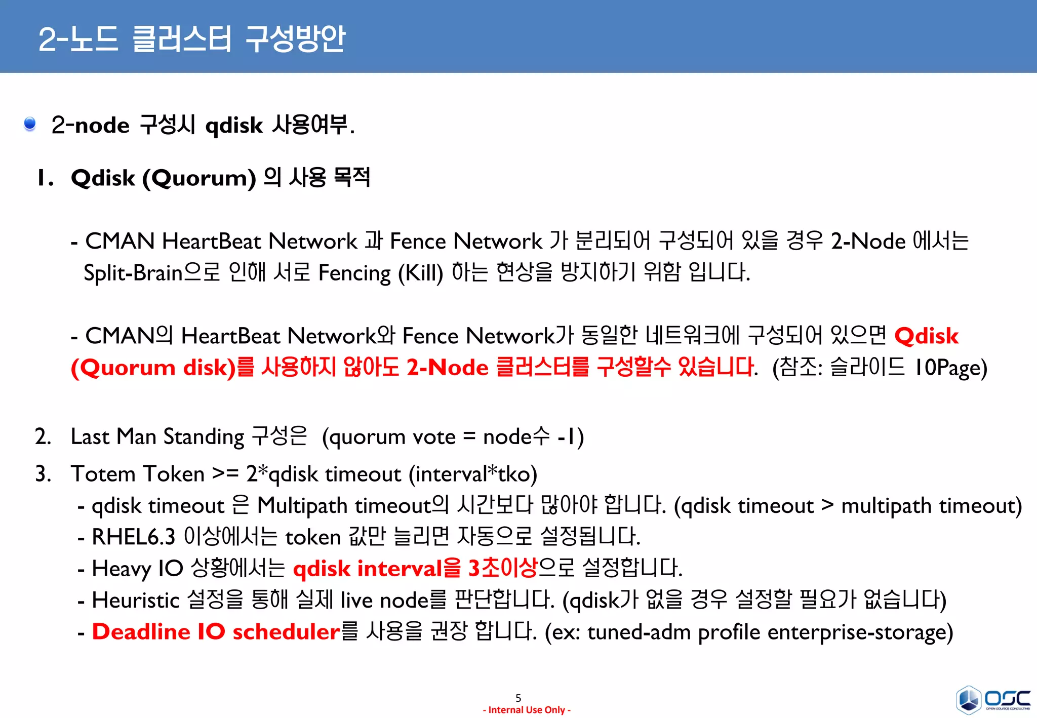 5
- Internal Use Only -
2-노드 클러스터 구성방안
2-node 구성시 qdisk 사용여부.
1. Qdisk (Quorum) 의 사용 목적
- CMAN HeartBeat Network 과 Fence Network 가 분리되어 구성되어 있을 경우 2-Node 에서는
Split-Brain으로 인해 서로 Fencing (Kill) 하는 현상을 방지하기 위함 입니다.
- CMAN의 HeartBeat Network와 Fence Network가 동일한 네트워크에 구성되어 있으면 Qdisk
(Quorum disk)를 사용하지 않아도 2-Node 클러스터를 구성할수 있습니다. (참조: 슬라이드 10Page)
2. Last Man Standing 구성은 (quorum vote = node수 -1)
3. Totem Token >= 2*qdisk timeout (interval*tko)
- qdisk timeout 은 Multipath timeout의 시간보다 많아야 합니다. (qdisk timeout > multipath timeout)
- RHEL6.3 이상에서는 token 값만 늘리면 자동으로 설정됩니다.
- Heavy IO 상황에서는 qdisk interval을 3초이상으로 설정합니다.
- Heuristic 설정을 통해 실제 live node를 판단합니다. (qdisk가 없을 경우 설정할 필요가 없습니다)
- Deadline IO scheduler를 사용을 권장 합니다. (ex: tuned-adm profile enterprise-storage)
 