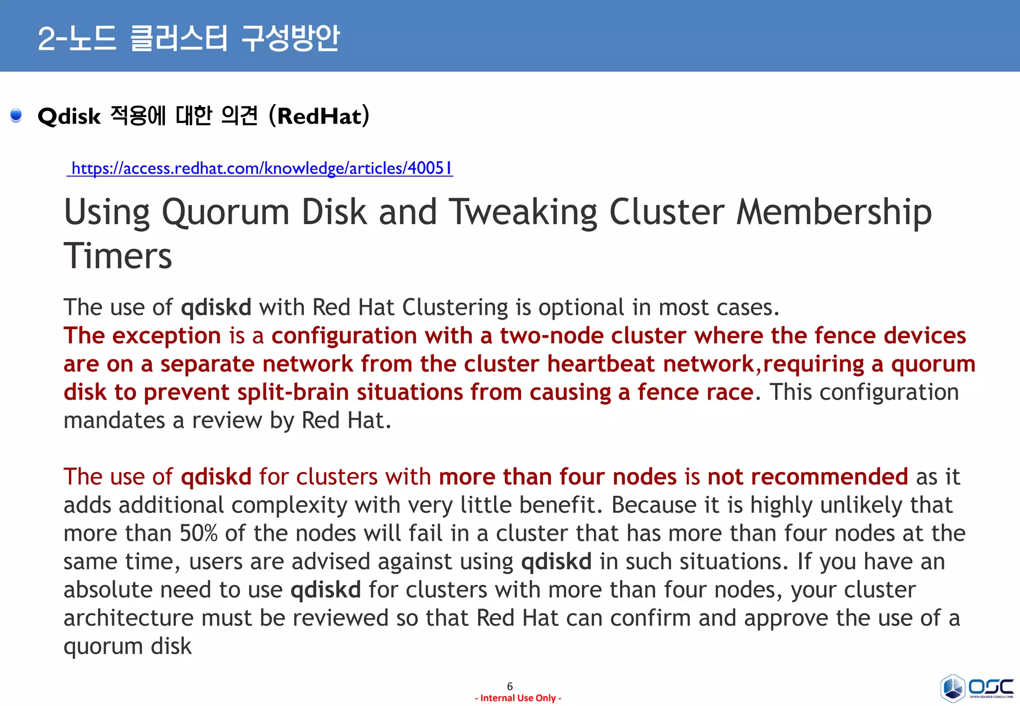 6
- Internal Use Only -
2-노드 클러스터 구성방안
Qdisk 적용에 대한 의견 (RedHat)
https://access.redhat.com/knowledge/articles/40051
Using Quorum Disk and Tweaking Cluster Membership
Timers
The use of qdiskd with Red Hat Clustering is optional in most cases.
The exception is a configuration with a two-node cluster where the fence devices
are on a separate network from the cluster heartbeat network,requiring a quorum
disk to prevent split-brain situations from causing a fence race. This configuration
mandates a review by Red Hat.
The use of qdiskd for clusters with more than four nodes is not recommended as it
adds additional complexity with very little benefit. Because it is highly unlikely that
more than 50% of the nodes will fail in a cluster that has more than four nodes at the
same time, users are advised against using qdiskd in such situations. If you have an
absolute need to use qdiskd for clusters with more than four nodes, your cluster
architecture must be reviewed so that Red Hat can confirm and approve the use of a
quorum disk
 
