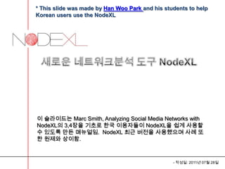 * This slide was made by Han Woo Park and his students to help
Korean users use the NodeXL




이 슬라이드는 Marc Smith, Analyzing Social Media Networks with
NodeXL의 3,4장을 기초로 한국 이용자들이 NodeXL을 쉽게 사용할
수 있도록 만든 매뉴얼임. NodeXL 최근 버전을 사용했으며 사례 또
한 원제와 상이함.



                                                 - 작성일: 2011년 07월 28일
 