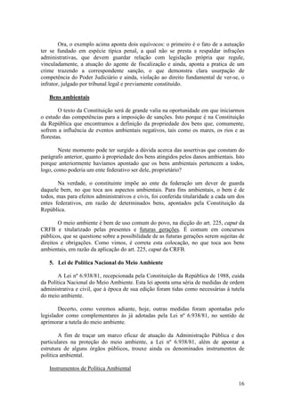 16
Ora, o exemplo acima aponta dois equívocos: o primeiro é o fato de a autuação
ter se fundado em espécie típica penal, a qual não se presta a respaldar infrações
administrativas, que devem guardar relação com legislação própria que regule,
vinculadamente, a atuação do agente de fiscalização e ainda, aponta a pratica de um
crime trazendo a correspondente sanção, o que demonstra clara usurpação de
competência do Poder Judiciário e ainda, violação ao direito fundamental de ver-se, o
infrator, julgado por tribunal legal e previamente constituído.
Bens ambientais
O texto da Constituição será de grande valia na oportunidade em que iniciarmos
o estudo das competências para a imposição de sanções. Isto porque é na Constituição
da República que encontramos a definição da propriedade dos bens que, comumente,
sofrem a influência de eventos ambientais negativos, tais como os mares, os rios e as
florestas.
Neste momento pode ter surgido a dúvida acerca das assertivas que constam do
parágrafo anterior, quanto à propriedade dos bens atingidos pelos danos ambientais. Isto
porque anteriormente havíamos apontado que os bens ambientais pertencem a todos,
logo, como poderia um ente federativo ser dele, proprietário?
Na verdade, o constituinte impõe ao ente da federação um dever de guarda
daquele bem, no que toca aos aspectos ambientais. Para fins ambientais, o bem é de
todos, mas para efeitos administrativos e civis, foi conferida titularidade a cada um dos
entes federativos, em razão de determinados bens, apontados pela Constituição da
República.
O meio ambiente é bem de uso comum do povo, na dicção do art. 225, caput da
CRFB e titularizado pelas presentes e futuras gerações. É comum em concursos
públicos, que se questione sobre a possibilidade de as futuras gerações serem sujeitas de
direitos e obrigações. Como vimos, é correta esta colocação, no que toca aos bens
ambientais, em razão da aplicação do art. 225, caput da CRFB.
5. Lei de Política Nacional do Meio Ambiente
A Lei nº 6.938/81, recepcionada pela Constituição da República de 1988, cuida
da Política Nacional do Meio Ambiente. Esta lei aponta uma séria de medidas de ordem
administrativa e civil, que à época de sua edição foram tidas como necessárias à tutela
do meio ambiente.
Decerto, como veremos adiante, hoje, outras medidas foram apontadas pelo
legislador como complementares às já adotadas pela Lei nº 6.938/81, no sentido de
aprimorar a tutela do meio ambiente.
A fim de traçar um marco eficaz de atuação da Administração Pública e dos
particulares na proteção do meio ambiente, a Lei nº 6.938/81, além de apontar a
estrutura de alguns órgãos públicos, trouxe ainda os denominados instrumentos de
política ambiental.
Instrumentos de Política Ambiental
 