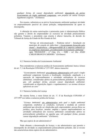 18
qualquer forma, de causar degradação ambiental, dependerão de prévio
licenciamento do órgão ambiental competente, sem prejuízo de outras licenças
legalmente exigíveis.” (Grifamos)
Em resumo, submetem-se ao prévio licenciamento ambiental qualquer atividade
ou empreendimento passível de causar poluição, independentemente de quem as
desempenhe.
A obtenção de outras autorizações e permissões junto à Administração Pública
não garante o direito do empreendedor ao exercício de atividade potencialmente
poluidora. Vejamos o precedente cuja ementa é abaixo transcrita, de decisão do
Tribunal de Justiça do Estado do Rio Grande do Sul:
“Serviço de telecomunicação – Telefonia móvel – Instalação em
município de estação de rádio-base – Licenciamento fornecido pela
Anatel – Insuficiência – Obrigatoriedade de a empresa submeter-se
às exigências municipais, providenciando licenciamento ambiental –
AgIn 70010262939 – 4.ª Câm. Cív. – TJRS – rel. Des. JOÃO
CARLOS BRANCO CARDOSO.” (Grifamos)
6.2. Natureza Jurídica do Licenciamento Ambiental
Para entendermos a natureza jurídica do licenciamento ambiental, basta a leitura
do art. 1º, I da Resolução CONAMA nº 237/1997, abaixo transcrito:
“Licenciamento Ambiental: procedimento administrativo pelo qual o órgão
ambiental competente licencia a localização, instalação, ampliação e a
operação de empreendimentos e atividades utilizadoras de recursos
ambientais, consideradas efetiva ou potencialmente poluidoras ou daquelas
que, sob qualquer forma, possam causar degradação ambiental,
considerando as disposições legais e regulamentares e as normas técnicas
aplicáveis ao caso”
6.3. Natureza Jurídica da Licença
De mesma forma, a mera leitura do art. 1º, II da Resolução CONAMA nº
237/1997 nos indica a natureza jurídica da licença:
“Licença Ambiental: ato administrativo pelo qual o órgão ambiental
competente, estabelece as condições, restrições e medidas de controle
ambiental que deverão ser obedecidas pelo empreendedor, pessoa física ou
jurídica, para localizar, instalar, ampliar e operar empreendimentos ou
atividades utilizadoras dos recursos ambientais consideradas efetiva ou
potencialmente poluidoras ou aquelas que, sob qualquer forma, possam
causar degradação ambiental.” (Grifamos)
Mas que espécie de ato administrativo?
Nada obstante a denominação de licença, o ato administrativo que permite o
desempenho de atividade ou empreendimento potencialmente poluidor, não se reveste
das características desta espécie de ato administrativo.
 