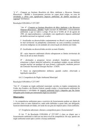 21
“§ 4º - Compete ao Instituto Brasileiro do Meio Ambiente e Recursos Naturais
Renováveis - IBAMA o licenciamento previsto no caput deste artigo, no caso de
atividades e obras com significativo impacto ambiental, de âmbito nacional ou
regional” (Grifamos)
Resolução CONAMA nº 237/1997
“Art. 4º - Compete ao Instituto Brasileiro do Meio Ambiente e dos Recursos
Naturais Renováveis - IBAMA, órgão executor do SISNAMA, o licenciamento
ambiental, a que se refere o artigo 10 da Lei nº 6.938, de 31 de agosto de
1981, de empreendimentos e atividades com significativo impacto ambiental
de âmbito nacional ou regional, a saber:
I - localizadas ou desenvolvidas conjuntamente no Brasil e em país limítrofe;
no mar territorial; na plataforma continental; na zona econômica exclusiva;
em terras indígenas ou em unidades de conservação do domínio da União.
II - localizadas ou desenvolvidas em dois ou mais Estados;
III - cujos impactos ambientais diretos ultrapassem os limites territoriais do
País ou de um ou mais Estados;
IV - destinados a pesquisar, lavrar, produzir, beneficiar, transportar,
armazenar e dispor material radioativo, em qualquer estágio, ou que utilizem
energia nuclear em qualquer de suas formas e aplicações, mediante parecer
da Comissão Nacional de Energia Nuclear - CNEN;
V- bases ou empreendimentos militares, quando couber, observada a
legislação específica.”
6.6.3. Competência do Órgão Ambiental Municipal
Resolução CONAMA nº 237/1997
“Art. 6º - Compete ao órgão ambiental municipal, ouvidos os órgãos competentes da
União, dos Estados e do Distrito Federal, quando couber, o licenciamento ambiental de
empreendimentos e atividades de impacto ambiental local e daquelas que lhe forem
delegadas pelo Estado por instrumento legal ou convênio.”
Observações:
1. As competências ambientais para o exercício do licenciamento podem ser objeto de
convênio entre os entes federativos, onde serão definidos a quem cabe, por delegação,
licenciar determinada atividade, em razão de seu grau de impacto para o meio ambiente.
6.7. Exigências adicionais: alteram a competência para o licenciamento?
O Art. 7º da Resolução CONAMA nº 237/1997 é claro ao dispor que o
licenciamento ambiental se dará em um único nível de competência. Ou seja, apenas um
órgão ambiental estará apto a emitir a licença ambiental.
 