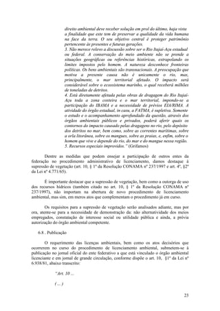 23
direito ambiental deve receber solução em prol do último, haja vista
a finalidade que este tem de preservar a qualidade da vida humana
na face da terra. O seu objetivo central é proteger patrimônio
pertencente às presentes e futuras gerações.
3. Não merece relevo a discussão sobre ser o Rio Itajaí-Açu estadual
ou federal. A conservação do meio ambiente não se prende a
situações geográficas ou referências históricas, extrapolando os
limites impostos pelo homem. A natureza desconhece fronteiras
políticas. Os bens ambientais são transnacionais. A preocupação que
motiva a presente causa não é unicamente o rio, mas,
principalmente, o mar territorial afetado. O impacto será
considerável sobre o ecossistema marinho, o qual receberá milhões
de toneladas de detritos.
4. Está diretamente afetada pelas obras de dragagem do Rio Itajaí-
Açu toda a zona costeira e o mar territorial, impondo-se a
participação do IBAMA e a necessidade de prévios EIA/RIMA. A
atividade do órgão estadual, in casu, a FATMA, é supletiva. Somente
o estudo e o acompanhamento aprofundado da questão, através dos
órgãos ambientais públicos e privados, poderá aferir quais os
contornos do impacto causado pelas dragagens no rio, pelo depósito
dos detritos no mar, bem como, sobre as correntes marítimas, sobre
a orla litorânea, sobre os mangues, sobre as praias, e, enfim, sobre o
homem que vive e depende do rio, do mar e do mangue nessa região.
5. Recursos especiais improvidos.” (Grifamos)
Dentre as medidas que podem ensejar a participação de outros entes da
federação no procedimento administrativo de licenciamento, damos destaque à
supressão de vegetação (art. 10, § 1º da Resolução CONAMA nº 237/1997 e art. 4º, §2º
da Lei nº 4.771/65).
É importante destacar que a supressão de vegetação, bem como a outorga de uso
dos recursos hídricos (também citado no art. 10, § 1º da Resolução CONAMA nº
237/1997), não importam na abertura de novo procedimento de licenciamento
ambiental, mas sim, em meros atos que complementam o procedimento já em curso.
Os requisitos para a supressão de vegetação serão analisados adiante, mas por
ora, atente-se para a necessidade de demonstração da: não alternatividade dos meios
empregados, constatação de interesse social ou utilidade pública e ainda, a prévia
autorização do órgão ambiental competente.
6.8 . Publicação
O requerimento das licenças ambientais, bem como os atos decisórios que
ocorrerem no curso do procedimento de licenciamento ambiental, submetem-se à
publicação no jornal oficial do ente federativo a que está vinculado o órgão ambiental
licenciante e em jornal de grande circulação, conforme dispõe o art. 10, §1º da Lei nº
6.938/81, abaixo transcrito:
“Art. 10 ...
( ... )
 