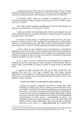 42
À propositura da ação coletiva deverá ser dada publicidade, para que eventuais
interessados legitimados possam colaborar com a instrução ou mesmo, ingressar em um
dos pólos da relação processual, como litisconsorte, nos termos do art. 94 do CDC.
Na demanda coletiva poderá ser pretendida a antecipação de tutela ou a
concessão de medida de natureza cautelar nos termos do art. 84, § 5º do CDC e do art.
12 da Lei nº 7.347/85.
Caso venha a ocorrer o abandono infundado da ACP, deverá o MP assumir o seu
pólo ativo, nos termos do art. 5º, §3º da Lei nº 7.347/85.
Aqueles que tenham sido beneficiados pelos efeitos da coisa julgada nas ações
coletivas poderão promover a execução individual ou coletiva da decisão, na parte que
lhes aproveite (art. 98 do CDC)17
.
No entanto, caso não venha a ser promovida a execução em até um ano após a
prolação da sentença, poderá o MP ou qualquer dos legitimados para a tutela coletiva,
promover a execução da decisão (art. 100, CDC), sendo os valores recebidos revertidos
para o fundo do art. 13 da Lei nº 7347/85, destinados à reconstituição dos bens lesados.
A tutela coletiva do meio ambiente buscará, prioritariamente, a imposição de
obrigações de fazer e de não fazer, a serem cumpridas pelo infrator da norma ambiental.
Nada obstante, diante da impossibilidade de adotar medidas que de reparação do dano
ambiental, a obrigação de fazer ou de não fazer poderá ser convertida em indenização,
conforme disciplina do art. 84, §1º do CDC.
O art. 1º, inciso I da Lei nº 7.347/85 prevê a possibilidade de ser estipulada a
obrigação de indenizar, pelos prejuízos morais causados ao meio ambiente. Muito se
discutiu sobre a possibilidade de o meio ser sujeito de tutela de bens do patrimônio
moral.
A questão foi objeto de análise pelo STJ, que no REsp 598.281-MG, Rel.
originário Min. Luiz Fux e Rel. para o acórdão Min. Teori Albino Zavascki
(Informativo nº 283), julgado em 2/5/2006, decidiu que apenas em tutelas individuais e
diante do caso em concreto, pode ser pretendida indenização por danos morais ao meio
ambiente. Vejamos a decisão:
“AÇÃO CIVIL PÚBLICA. DANO MORAL. MEIO AMBIENTE.
A Turma, ao prosseguir o julgamento, por maioria, entendeu que o dano
ambiental ou ecológico pode, em tese, também ocasionar dano moral, como,
por exemplo, na destruição de uma árvore plantada por um antepassado de
uma pessoa, o que daria a esta planta grande valor afetivo. Nessa hipótese,
a vitima do dano seria necessariamente um indivíduo determinado. Contudo
não pode ser um dano moral compatível com a idéia de transindividualidade
(indeterminação do sujeito passivo e indivisibilidade da ofensa e da
reparação). Assim não se pode interpretrar o art. 1º da Lei de Ação Civil
Pública de modo a tornar indenizável o dano moral em todas as hipóteses
descritas nos seus incisos I a V. REsp 598.281-MG, Rel. originário Min.
17
Súmula STJ 345: São devidos honorários advocatícios pela Fazenda Pública nas execuções individuais
de sentença proferida em ações coletivas, ainda que não embargadas (Informativo STJ nº 338).
 