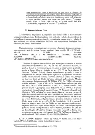 45
uma penitenciária com a finalidade de que cesse o despejo de
poluentes em um córrego, de modo a evitar dano ao meio ambiente. Se
o juiz entender suficientes as provas trazidas aos autos, pode dispensar
a prova pericial, mesmo que requerida pelas partes. Precedente
citado: REsp 539.203-RS, DJ 29/8/2003. REsp 889.766-SP, Rel. Min.
Castro Meira, julgado em 4/10/2007.”19
(Grifamos)
7.9 Responsabilidade Penal
A competência de processo e julgamento dos crimes contra o meio ambiente
será determinada em razão da titularidade do bem ambiental violado. A competência da
Justiça Federal apenas se operará em situações excepcionais, quando houver violação de
bem ambiental que seja de propriedade da União, sua autarquias ou fundações, bem
como que por ela seja administrado.
Ordinariamente, a competência para processo e julgamento dos crimes contra o
meio ambiente será da Justiça Comum estadual. Neste sentido RE 458130/MG -
MINAS GERAIS. Relator(a)
MIN. CÁRMEN LÚCIA e AI 486159/DF - DISTRITO FEDERAL
AGRAVO DE INSTRUMENTO. Relator(a)
MIN. GILMAR MENDES, cujo teor segue abaixo:
“Trata-se de agravo contra decisão que negou processamento a recurso
extraordinário fundado no art. 102, III, "a", da Constituição Federal, no
qual se discute a competência para processar e julgar crimes praticados
contra a fauna. Alega-se violação ao art. 109, IV, da Carta Magna. O
Supremo Tribunal Federal firmou entendimento segundo o qual a
competência da Justiça Federal para o processo e julgamento dos crimes
contra o meio ambiente somente ocorre na hipótese de lesão a bens, serviços
ou interesse direto da União, tal como afirmado pelo Ministro Moreira
Alves, quando do julgamento do RE 300.244, 1ª T., DJ 19.12.01. No mesmo
sentido, o Habeas Corpus nº 81.916/PA, Segunda Turma, relatado por mim,
D.J. de 11.10.2002, assim ementado: "EMENTA: (1) Habeas Corpus. Crime
previsto no art. 46, parágrafo único, da Lei nº 9.605, de 1998 (Lei de Crimes
Ambientais). Competência da Justiça Comum (2) Denúncia oferecida pelo
Ministério Público Federal perante a Justiça Federal com base em auto de
infração expedido pelo IBAMA. (3) A atividade de fiscalização ambiental
exercida pelo IBAMA, ainda que relativa ao cumprimento do art. 46 da Lei
de Crimes Ambientais, configura interesse genérico, mediato ou indireto da
União, para os fins do art. 109, IV, da Constituição. (4) A presença de
interesse direto e específico da União, de suas entidades autárquicas e
empresas públicas - o que não se verifica, no caso -, constitui pressuposto
para que ocorra a competência da Justiça Federal prevista no art. 109, IV,
da Constituição. (5) Habeas Corpus conhecido e provido". Assim, nego
seguimento ao agravo (art. 557, caput, do CPC). Publique-se. Brasília, 04
de dezembro de 2003. Ministro GILMAR MENDES Relator”
E, HC 38.649/SC, Superior Tribunal de Justiça, 6ª Turma. Rel. Min. Paulo
Gallotti, DJU 26.06.2006, cuja ementa abaixo transcrevemos:
19
Julgado extraído do Informativo de Jurisprudência do STJ nº 334.
 