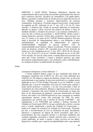 49
EMENTAS: 1. AÇÃO PENAL. Denúncia. Deficiência. Omissão dos
comportamentos típicos que teriam concretizado a participação dos réus nos
fatos criminosos descritos. Sacrifício do contraditório e da ampla defesa.
Ofensa a garantias constitucionais do devido processo legal (due process of
law). Nulidade absoluta e insanável. Superveniência da sentença
condenatória. Irrelevância. Preclusão temporal inocorrente. Conhecimento
da argüição em HC. Aplicação do art. 5º, incs. LIV e LV, da CF. Votos
vencidos. A denúncia que, eivada de narração deficiente ou insuficiente,
dificulte ou impeça o pleno exercício dos poderes da defesa, é causa de
nulidade absoluta e insanável do processo e da sentença condenatória e,
como tal, não é coberta por preclusão. 2. AÇÃO PENAL. Delitos contra o
sistema financeiro nacional. Crimes ditos societários. Tipos previstos nos
arts. 21, § único, e 22, caput, da Lei 7.492/86. Denúncia genérica. Peça que
omite a descrição de comportamentos típicos e sua atribuição a autor
individualizado, na qualidade de administrador de empresas.
Inadmissibilidade. Imputação às pessoas jurídicas. Caso de
responsabilidade penal objetiva. Inépcia reconhecida. Processo anulado a
partir da denúncia, inclusive. HC concedido para esse fim. Extensão da
ordem ao co-réu. Inteligência do art. 5º, incs. XLV e XLVI, da CF, dos arts.
13, 18, 20 e 26 do CP e 25 da Lei 7.492/86. Aplicação do art. 41 do CPP.
Votos vencidos. No caso de crime contra o sistema financeiro nacional ou de
outro dito "crime societário", é inepta a denúncia genérica, que omite
descrição de comportamento típico e sua atribuição a autor individualizado,
na condição de diretor ou administrador de empresa.”
Ainda,
Loteamento Clandestino e Crime Ambiental - 1
A Turma indeferiu habeas corpus em que condenado pelo delito de
loteamento clandestino (Lei 6.766/79, art. 50) e por crime ambiental (Lei
9.605/98, art. 40) alegava a inépcia da denúncia, porque esta: a) não teria
particularizado a sua conduta; b) não teria esclarecido se a conduta estaria
tipificada na Lei 4.771/65 (Código Florestal) ou na Lei 9.605/98; c) teria
afirmado que o local do loteamento seria área de conservação, quando o
laudo oficial declarara o contrário; e d) não teria precisado a data do
cometimento do crime ambiental. Afirmava a impetração que a área em que
realizado o loteamento não seria Unidade de Conservação ao tempo dos
fatos ou do oferecimento da denúncia, consoante demonstrado em laudo
técnico, não sendo a Lei 9.605/98 aplicável ao caso, porquanto as condutas
supostamente danosas teriam sido praticadas em 1996. No ponto,
argumentava que somente com o advento do Decreto 4.340/2002 — que
regulamentou a Lei 9.985/2000, que instituiu o Sistema Nacional de
Unidades de Conservação (SNUC), em que estabelecidos critérios e normas
para a criação, implantação e gestão das Unidades de Conservação —,
poder-se-ia cogitar da existência de Unidade de Conservação. Pretendia,
por fim, o reconhecimento de erro na dosimetria da pena. Inicialmente,
afastou-se o argumento de inépcia da inicial acusatória, haja vista o
preenchimento dos seus requisitos formais e a descrição satisfatória das
condutas imputadas, mostrando a relação existente entre o paciente e os
crimes tipificados, de modo a ensejar o pleno exercício de sua defesa.
Registrou-se, também, que a suposta incompatibilidade entre o que apurado
 
