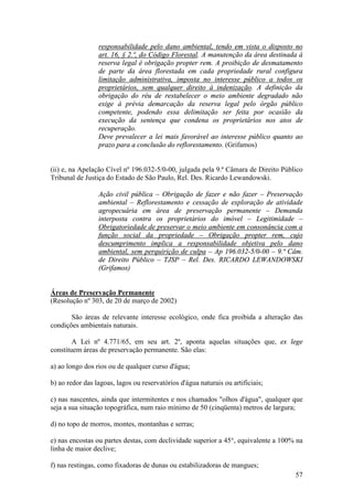 57
responsabilidade pelo dano ambiental, tendo em vista o disposto no
art. 16, § 2.º, do Código Florestal. A manutenção da área destinada à
reserva legal é obrigação propter rem. A proibição de desmatamento
de parte da área florestada em cada propriedade rural configura
limitação administrativa, imposta no interesse público a todos os
proprietários, sem qualquer direito à indenização. A definição da
obrigação do réu de restabelecer o meio ambiente degradado não
exige à prévia demarcação da reserva legal pelo órgão público
competente, podendo essa delimitação ser feita por ocasião da
execução da sentença que condena os proprietários nos atos de
recuperação.
Deve prevalecer a lei mais favorável ao interesse público quanto ao
prazo para a conclusão do reflorestamento. (Grifamos)
(ii) e, na Apelação Cível nº 196.032-5/0-00, julgada pela 9.ª Câmara de Direito Público
Tribunal de Justiça do Estado de São Paulo, Rel. Des. Ricardo Lewandowski.
Ação civil pública – Obrigação de fazer e não fazer – Preservação
ambiental – Reflorestamento e cessação de exploração de atividade
agropecuária em área de preservação permanente – Demanda
interposta contra os proprietários do imóvel – Legitimidade –
Obrigatoriedade de preservar o meio ambiente em consonância com a
função social da propriedade – Obrigação propter rem, cujo
descumprimento implica a responsabilidade objetiva pelo dano
ambiental, sem perquirição de culpa – Ap 196.032-5/0-00 – 9.ª Câm.
de Direito Público – TJSP – Rel. Des. RICARDO LEWANDOWSKI
(Grifamos)
Áreas de Preservação Permanente
(Resolução nº 303, de 20 de março de 2002)
São áreas de relevante interesse ecológico, onde fica proibida a alteração das
condições ambientais naturais.
A Lei nº 4.771/65, em seu art. 2º, aponta aquelas situações que, ex lege
constituem áreas de preservação permanente. São elas:
a) ao longo dos rios ou de qualquer curso d'água;
b) ao redor das lagoas, lagos ou reservatórios d'água naturais ou artificiais;
c) nas nascentes, ainda que intermitentes e nos chamados "olhos d'água", qualquer que
seja a sua situação topográfica, num raio mínimo de 50 (cinqüenta) metros de largura;
d) no topo de morros, montes, montanhas e serras;
e) nas encostas ou partes destas, com declividade superior a 45°, equivalente a 100% na
linha de maior declive;
f) nas restingas, como fixadoras de dunas ou estabilizadoras de mangues;
 