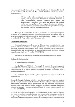 59
vejamos a decisão da 3ª Câmara Cível do Tribunal de Justiça do Estado do Rio Grande
do Sul, na ApCiv 70012165437, Rel. Des. Luiz Ari Azambuja Ramos, cuja ementa é
adiante transcrita:
“Direito público não especificado. Árvore nativa. Transplante do
vegetal, dano à propriedade. Preservação ambiental, imunidade ao
corte. Conseqüências danosas, causadas pelo vegetal, não
demonstradas, a justificar o seu corte ou remoção. Necessidade,
porém, de sua poda, conforme sugere levantamento técnico ,
eliminando riscos adjacentes ao imóvel. Parcial procedência da ação
que se impõe. Apelação parcialmente provida.”
Na dicção do art. 16 da Lei nº 4771/65, as florestas de domínio privado podem
ser objeto de exploração econômica, desde que não venham a constituir áreas de
preservação permanente por disposição legal (imposição do art. 2º da Lei nº 4.771/65)
ou por decisão do Poder público (art. 3º da mesma Lei).
Unidades de Conservação
As unidades de conservação podem ser definidas como espaço territorial e seus
recursos ambientais, incluindo as águas jurisdicionais, com características naturais
relevantes, legalmente instituído pelo Poder Público, com objetivos de conservação e
limites definidos, sob regime especial de administração, ao qual se aplicam garantias
adequadas de proteção (art. 2º, I da Lei nº 9.985/2000).
Dividem-se em: unidades de uso sustentável e unidades de proteção integral.
Unidades de Uso Sustentável
O que vem a ser uso sustentável?
Art. 2º, XI da Lei nº 9.985/00 - “exploração do ambiente de maneira a garantir
a perenidade dos recursos ambientais renováveis e dos processos ecológicos, mantendo
a biodiversidade e os demais atributos ecológicos, de forma socialmente justa e
economicamente viável;”
A Lei nº 9.985/00, em seu art. 14, faz a seguinte classificação das unidades de
uso sustentável:
a) Área de Proteção Ambiental (APA) - é uma área em geral extensa, com um certo
grau de ocupação humana, dotada de atributos abióticos, bióticos, estéticos ou culturais
especialmente importantes para a qualidade de vida e o bem-estar das populações
humanas, e tem como objetivos básicos proteger a diversidade biológica, disciplinar o
processo de ocupação e assegurar a sustentabilidade do uso dos recursos naturais (art.
15 da Lei nº 9.985/00);
b) Área de Relevante Interesse Ecológico - é uma área em geral de pequena extensão,
com pouca ou nenhuma ocupação humana, com características naturais extraordinárias
ou que abriga exemplares raros da biota regional, e tem como objetivo manter os
ecossistemas naturais de importância regional ou local e regular o uso admissível dessas
 