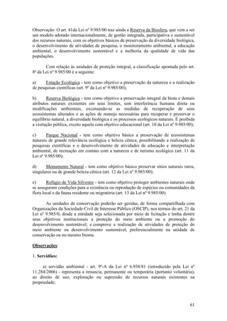 61
Observação: O art. 41da Lei nº 9.985/00 traz ainda a Reserva da Biosfera, que vem a ser
um modelo adotado internacionalmente, de gestão integrada, participativa e sustentável
dos recursos naturais, com os objetivos básicos de preservação da diversidade biológica,
o desenvolvimento de atividades de pesquisa, o monitoramento ambiental, a educação
ambiental, o desenvolvimento sustentável e a melhoria da qualidade de vida das
populações.
Com relação às unidades de proteção integral, a classificação apontada pelo art.
8ª da Lei nº 9.985/00 é a seguinte:
a) Estação Ecológica - tem como objetivo a preservação da natureza e a realização
de pesquisas científicas (art. 9º da Lei nº 9.985/00);
b) Reserva Biológica - tem como objetivo a preservação integral da biota e demais
atributos naturais existentes em seus limites, sem interferência humana direta ou
modificações ambientais, excetuando-se as medidas de recuperação de seus
ecossistemas alterados e as ações de manejo necessárias para recuperar e preservar o
equilíbrio natural, a diversidade biológica e os processos ecológicos naturais. É proibida
a visitação pública, exceto aquela com objetivo educacional (art. 10 da Lei nº 9.985/00);
c) Parque Nacional - tem como objetivo básico a preservação de ecossistemas
naturais de grande relevância ecológica e beleza cênica, possibilitando a realização de
pesquisas científicas e o desenvolvimento de atividades de educação e interpretação
ambiental, de recreação em contato com a natureza e de turismo ecológico (art. 11 da
Lei nº 9.985/00);
d) Monumento Natural - tem como objetivo básico preservar sítios naturais raros,
singulares ou de grande beleza cênica (art. 12 da Lei nº 9.985/00);
e) Refúgio de Vida Silvestre - tem como objetivo proteger ambientes naturais onde
se asseguram condições para a existência ou reprodução de espécies ou comunidades da
flora local e da fauna residente ou migratória (art. 13 da Lei nº 9.985/00).
As unidades de conservação poderão ser geridas, de forma compartilhada com
Organizações da Sociedade Civil de Interesse Público (OSCIP), nos termos do art. 21 da
Lei nº 9.985/0, desde a entidade seja selecionada por meio de licitação e tenha dentre
seus objetivos institucionais a proteção do meio ambiente ou a promoção do
desenvolvimento sustentável; e comprove a realização de atividades de proteção do
meio ambiente ou desenvolvimento sustentável, preferencialmente na unidade de
conservação ou no mesmo bioma.
Observações:
1. Servidões:
a) servidão ambiental - art. 9º-A da Lei nº 6.938/81 (introduzido pela Lei nº
11.284/2006) - representa a renuncia, permanente ou temporária (portanto voluntária),
ao direito de uso, exploração ou supressão de recursos naturais existentes na
propriedade;
 