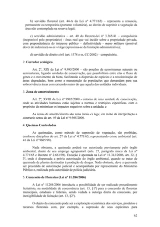 62
b) servidão florestal (art. 44-A da Lei nº 4.771/65) – representa a renuncia,
permanente ou temporária (portanto voluntária), ao direito de suprimir a vegetação da
área não contemplada na reserva legal;
c) servidão administrativa – art. 40 do Decreto-lei nº 3.365/41 – compulsória
(inoponível pelo proprietário) - ônus real que vai incidir sobre a propriedade privada,
com preponderância do interesse público – definitividade - mano militare (possível
dever de indenizar) ou ex vi lege (aproxima-se da limitação administrativa);
d) servidão de direito civil (art. 1378 e ss, CC/2002) – compulsória.
2. Corredor ecológico.
Art. 2º, XIX da Lei nº 9.985/2000 – são porções de ecossistemas naturais ou
seminaturais, ligando unidades de conservação, que possibilitam entre elas o fluxo de
genes e o movimento da biota, facilitando a dispersão de espécies e a recolonização de
áreas degradadas, bem como a manutenção de populações que demandam para sua
sobrevivência áreas com extensão maior do que aquela das unidades individuais.
3. Zona de amortecimento
Art. 2º, XVIII da Lei nº 9985/2000 - entorno de uma unidade de conservação,
onde as atividades humanas estão sujeitas a normas e restrições específicas, com o
propósito de minimizar os impactos negativos sobre a unidade; e
As zonas de amortecimento são zona rurais ex lege, em razão da interpretação a
contrario sensu do art. 49 da Lei nº 9.985/2000.
4. Queimas Controladas
As queimadas, como método de supressão de vegetação, são proibidas,
conforme disciplina do art. 27 da Lei nº 4.771/65, representando crime ambiental (art.
41 da Lei nº 9605/98).
Nada obstante, a queimada poderá ser autorizada previamente pelo órgão
ambiental, diante de seu emprego agropastoril (arts. 27, parágrafo único da Lei nº
4.771/65 e Decreto nº 2.661/98). Exceção é apontada na Lei nº 11.343/2006, art. 32, §
3º, onde é dispensada a prévia autorização do órgão ambiental, quando se tratar de
queimada de plantas destinadas à produção de drogas. Nada obstante, deve a queimada
ser precedida de autorização judicial e acompanhada por representante do Ministério
Público e, realizada pela autoridade de polícia judiciária.
5. Concessão de Florestas (Lei nº 11.284/2006)
A Lei nº 11284/2006 introduziu a possibilidade de ser realizado procedimento
licitatório, na modalidade de concorrência (art. 13, §1º) para a concessão de florestas
municipais, estaduais e federais, sendo vedada a outorga direta da concessão, por
inexigibilidade de licitação (art. 13, §2º).
O objeto da concessão pode ser a exploração econômica dos serviços, produtos e
recursos florestais com, por exemplo, a supressão de seus espécimes para
 