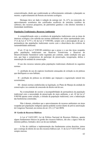 63
comercialização, desde que condicionada ao reflorestamento ordenado e planejado ou
mesmo, o aproveitamento da floresta em turismo ecológico.
Destaque deve ser dado à vedação da outorga (art. 16, §1º), na concessão, do
aproveitamento econômico dos certificados recebíveis de emissões (créditos de
carbono), dos recursos pesqueiros, do patrimônio genético e dos direitos inerentes à
titularidade imobiliária.
Populações Tradicionais e Recursos Ambientais
A compatibilização entre a existência de populações tradicionais com as áreas de
interesse ecológico vem referida nas normas ambientais em várias oportunidades (arts.
3º-A da Lei nº 4.771 e 42 da Lei nº 9.985/00), sempre com a preocupação de que a
permanência das populações tradicionais ocorra com a observância dos critérios de
sustentabilidade ambiental.
O art. 23 da Lei nº 9.985/00 estabelece que a posse e o uso das áreas ocupadas
pelas populações tradicionais nas Reservas Extrativistas e Reservas de
Desenvolvimento Sustentável serão reguladas por contrato, sendo condição sine qua
non, que haja o compromisso de participar da preservação, recuperação, defesa e
manutenção da unidade de conservação.
O uso dos recursos naturais pelas populações tradicionais obedecerá às seguintes
normas:
I - proibição do uso de espécies localmente ameaçadas de extinção ou de práticas
que danifiquem os seus habitats;
II - proibição de práticas ou atividades que impeçam a regeneração natural dos
ecossistemas;
III - demais normas estabelecidas na legislação, no Plano de Manejo da unidade de
conservação e no contrato de concessão de direito real de uso.
Na eventualidade de ocorrer a incompatibilidade de permanência da população
tradicional com a necessidade de preservação do meio ambiente, o art. 42 da Lei nº
9.985/00 aponta como solução, a retirada da população tradicional, com a indenização
das benfeitorias construídas.
Não é demais, relembrar que o aproveitamento de recursos ambientais em áreas
ocupadas por populações indígenas apenas poderão ocorrer diante de prévia autorização
do Congresso Nacional, nos termos do art. 231, § 3º da CRFB.
10 Gestão de Recursos Hídricos
A Lei nº 9.433/1997, Lei de Política Nacional de Recursos Hídricos, aponta
alguns fundamentos básicos na gestão dos recursos hídricos, são eles: a água é bem de
domínio publico, limitado e deve ser de uso múltiplo.
A fim de viabilizar a implementação dos fundamentos acima descritos, temos
que a outorga do direito de uso dos recursos hídricos (art. 11 da Lei nº 9.433/1997) será
sempre onerosa.
 