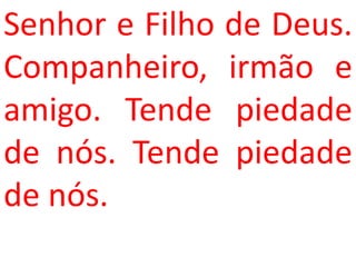 Senhor e Filho de Deus.
Companheiro, irmão e
amigo. Tende piedade
de nós. Tende piedade
de nós.
 