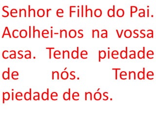 Senhor e Filho do Pai.
Acolhei-nos na vossa
casa. Tende piedade
de     nós.     Tende
piedade de nós.
 
