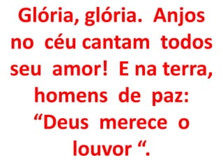 Glória, glória. Anjos
no céu cantam todos
seu amor! E na terra,
  homens de paz:
  “Deus merece o
       louvor “.
 