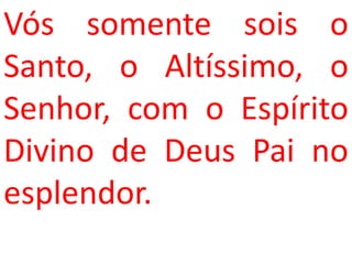 Vós somente sois o
Santo, o Altíssimo, o
Senhor, com o Espírito
Divino de Deus Pai no
esplendor.
 