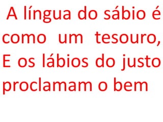 A língua do sábio é
como um tesouro,
E os lábios do justo
proclamam o bem
 