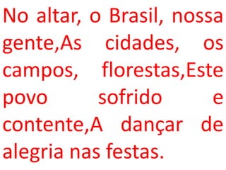 No altar, o Brasil, nossa
gente,As cidades, os
campos, florestas,Este
povo       sofrido      e
contente,A dançar de
alegria nas festas.
 