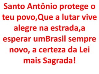 Santo Antônio protege o
teu povo,Que a lutar vive
   alegre na estrada,a
esperar umBrasil sempre
  novo, a certeza da Lei
      mais Sagrada!
 