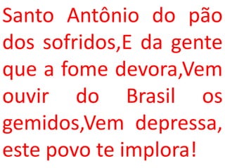 Santo Antônio do pão
dos sofridos,E da gente
que a fome devora,Vem
ouvir do Brasil os
gemidos,Vem depressa,
este povo te implora!
 