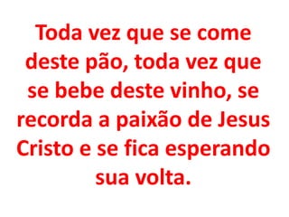 Toda vez que se come
 deste pão, toda vez que
 se bebe deste vinho, se
recorda a paixão de Jesus
Cristo e se fica esperando
         sua volta.
 