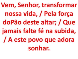 Vem, Senhor, transformar
 nossa vida, / Pela força
doPão deste altar; / Que
jamais falte fé na subida,
 / A este povo que adora
          sonhar.
 