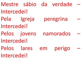 Mestre sábio da verdade    –
Intercedei!
Pela    Igreja peregrina   –
Intercedei!
Pelos jovens namorados     –
Intercedei!
Pelos lares em perigo      –
Intercedei!
 